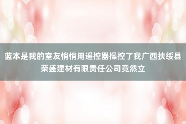 蓝本是我的室友悄悄用遥控器操控了我广西扶绥县荣盛建材有限责任公司竟然立