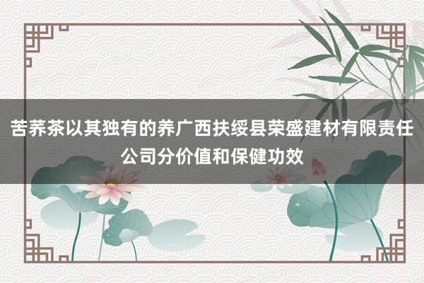 苦荞茶以其独有的养广西扶绥县荣盛建材有限责任公司分价值和保健功效