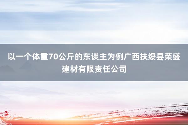以一个体重70公斤的东谈主为例广西扶绥县荣盛建材有限责任公司